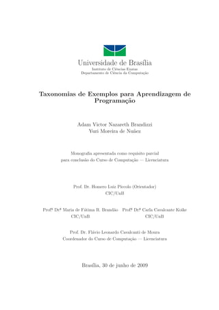 Universidade de Bras´ılia
Instituto de Ciˆencias Exatas
Departamento de Ciˆencia da Computa¸c˜ao
Taxonomias de Exemplos para Aprendizagem de
Programa¸c˜ao
Adam Victor Nazareth Brandizzi
Yuri Moreira de Nu˜nez
Monograﬁa apresentada como requisito parcial
para conclus˜ao do Curso de Computa¸c˜ao — Licenciatura
Prof. Dr. Homero Luiz P´ıccolo (Orientador)
CIC/UnB
Prof. Dr. Maria de F´atima R. Brand˜ao Prof. Dr. Carla Cavalcante Koike
CIC/UnB CIC/UnB
Prof. Dr. Fl´avio Leonardo Cavalcanti de Moura
Coordenador do Curso de Computa¸c˜ao — Licenciatura
Bras´ılia, 30 de junho de 2009
 