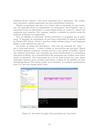 estudantes devem conhecer, e deve haver enunciados que os apresentem. Em verdade,
bugs conceituais e padr˜oes importantes s˜ao boas caracter´ısticas remov´ıveis.
Tamb´em se questionou qual deve ser a rela¸c˜ao entre os enunciados de uma taxono-
mia. Os enunciados devem ser independentes ou relacionados? Nossa hip´otese ´e que os
enunciados devem ser relacionados, e os mais simples devem ser vers˜oes ou “passos” dos
enunciados mais completos. Isto, supomos, mant´em o estudante no contexto mental do
problema, facilitando sua compreens˜ao.
Uma vez deﬁnidos os enunciados, devemos desenvolver os programas que os soluci-
onam. A linguagem de programa¸c˜ao em que foram solucionados foi aquela j´a utilizada
no Tutorial ICC: Pascal. Pascal ´e uma boa escolha tamb´em porque ´e uma linguagem
did´atica, como explicado na se¸c˜ao 2.3.
Um desaﬁo na cria¸c˜ao dos enunciados ´e: como criar um enunciado que “force” —
isto ´e, torne mais natural — o aluno a utilizar as caracter´ısticas que queremos? Depois
de criarmos algumas taxonomias, notamos que esta ´e uma quest˜ao secund´aria: embora
seja realmente interessante criar enunciados que levem intuitivamente `as caracter´ısticas
remov´ıveis escolhidas, s˜ao os desenvolvedores das taxonomias que escolhem como soluci-
onar˜ao os enunciados. Isto ´e interessante de se ter em mente porque, por vezes, alguns
enunciados tornam-se pouco intuitivos para for¸car a solu¸c˜ao de um problema em uma
determinada dire¸c˜ao. Este esfor¸co, por´em, n˜ao ´e necess´ario. A taxonomia apresentada na
se¸c˜ao 5.2 ´e um bom exemplo pr´atico disso.
Figura 4.5: Screenshot da applet Java executando um “tira-teima”
19
 