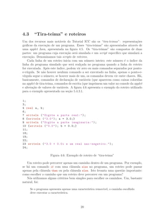4.3 “Tira-teima” e roteiros
Um dos recursos mais not´aveis do Tutorial ICC s˜ao os “tira-teimas”: representa¸c˜oes
gr´aﬁcas da execu¸c˜ao de um programa. Esses “tira-teimas” s˜ao apresentados atrav´es de
uma applet Java, apresentada na ﬁgura 4.5. Os “tira-teimas” s˜ao compostos de duas
partes: um programa cuja execu¸c˜ao ser´a simulada e um script espec´ıﬁco que simular´a a
execu¸c˜ao. Denominamos tais scripts de roteiros.
Cada linha de um roteiro inicia com um n´umero inteiro; este n´umero ´e o ´ındice da
linha do programa simulado que ser´a real¸cada no programa quando a linha do roteiro
for executada. Ap´os este ´ındice, podem vir zero ou mais comandos separados por ponto-
e-v´ırgula. Se n˜ao houver nenhum comando a ser executado na linha, apenas o ponto-e-
v´ırgula segue o n´umero; se houver mais de um, os comandos devem vir entre chaves. H´a,
basicamente, comandos de declara¸c˜ao de vari´aveis (que aparecem como caixas coloridas
na applet de tira-teima, comandos de escrita (que imprimem um valor no console da applet
e altera¸c˜ao de valores de vari´aveis. A ﬁgura 4.6 apresenta o exemplo do roteiro utilizado
para o exemplo apresentado na se¸c˜ao 5.4.3.1.
1;
3;
4 real a, b;
6;
7 writeln (Digite a parte real:);
8 {writeln (3.0); a = 3.0;}
9 writeln (Digite a parte imaginaria:);
10 {writeln (0.0); b = 0.0;}
11;
18;
19;
22;
23 writeln (3.0 + 0.0i e um real nao -negativo.);
24;
Figura 4.6: Exemplo de roteiro de “tira-teima”
Um roteiro pode percorrer apenas um caminho dentro de um programa. Por exemplo,
se h´a um comando if com uma cl´ausula else no programa, um roteiro pode passar
apenas pela cl´ausula then ou pela cl´ausula else. Isto levanta uma quest˜ao importante:
como escolher o caminho que um roteiro deve percorrer em um programa?
N´os utilizamos alguns crit´erios bem simples para escolher os caminhos. Um, bastante
natural, foi:
Se o programa apresenta apenas uma caracter´ıstica remov´ıvel, o caminho escolhido
deve executar a caracter´ıstica.
20
 