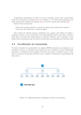O programa apresentado na se¸c˜ao 5.1.3.4 por exemplo, possui como caracter´ıstica
remov´ıvel a presen¸ca da cl´ausula else no comando if. O roteiro deste programa iria,
ent˜ao, passar pelo comando da cl´ausula else, ao inv´es de passar pela cl´ausula then.
Outro crit´erio adotado foi:
Dentre dois caminhos poss´ıveis, o roteiro deve passar pelo caminho mais complexo
ou que gere mais sa´ıda para o console da applet.
Este crit´erio foi adotado porque acreditamos que, quanto mais linhas de c´odigo o
estudante observar serem executadas, mais oportunidades haver´a para ﬁxar conceitos.
Al´em disso, execu¸c˜oes sem sa´ıda podem ser bastante confusas: para o iniciante, ´e bem
poss´ıvel que um programa que n˜ao imprima nada pare¸ca um programa que n˜ao fa¸ca nada.
4.4 Localiza¸c˜ao na taxonomia
Os v´arios exemplos s˜ao apresentados em p´aginas HTML separadas, mas sentimos a ne-
cessidade de prover ao estudante uma maneira de ele se localizar em uma determinada
taxonomia. A solu¸c˜ao foi criar imagens de ´arvores, nas quais o exemplo em que o estu-
dante se encontra ´e destacado atrav´es de cores. A ﬁgura 4.7 apresenta a representa¸c˜ao de
uma ´arvore.
Figura 4.7: Representa¸c˜ao da localiza¸c˜ao do aluno na taxonomia
21
 