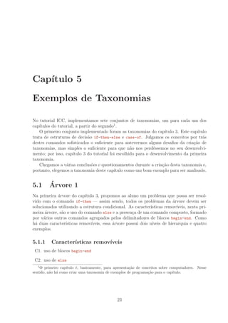 Cap´ıtulo 5
Exemplos de Taxonomias
No tutorial ICC, implementamos sete conjuntos de taxonomias, um para cada um dos
cap´ıtulos do tutorial, a partir do segundo1
.
O primeiro conjunto implementado foram as taxonomias do cap´ıtulo 3. Este cap´ıtulo
trata de estruturas de decis˜ao if-then-else e case-of. Julgamos os conceitos por tr´as
destes comandos soﬁsticados o suﬁciente para antevermos alguns desaﬁos da cria¸c˜ao de
taxonomias, mas simples o suﬁciente para que n˜ao nos perdˆessemos no seu desenvolvi-
mento; por isso, cap´ıtulo 3 do tutorial foi escolhido para o desenvolvimento da primeira
taxonomia.
Chegamos a v´arias conclus˜oes e questionamentos durante a cria¸c˜ao desta taxonomia e,
portanto, elegemos a taxonomia deste cap´ıtulo como um bom exemplo para ser analisado.
5.1 ´Arvore 1
Na primeira ´arvore do cap´ıtulo 3, propomos ao aluno um problema que possa ser resol-
vido com o comando if-then — assim sendo, todos os problemas da ´arvore devem ser
solucionados utilizando a estrutura condicional. As caracter´ısticas remov´ıveis, nesta pri-
meira ´arvore, s˜ao o uso do comando else e a presen¸ca de um comando composto, formado
por v´arios outros comandos agrupados pelos delimitadores de blocos begin-end. Como
h´a duas caracter´ısticas remov´ıveis, essa ´arvore possui dois n´ıveis de hierarquia e quatro
exemplos.
5.1.1 Caracter´ısticas remov´ıveis
C1. uso de blocos begin-end
C2. uso de else
1
O primeiro cap´ıtulo ´e, basicamente, para apresenta¸c˜ao de conceitos sobre computadores. Nesse
sentido, n˜ao h´a como criar uma taxonomia de exemplos de programa¸c˜ao para o cap´ıtulo.
23
 