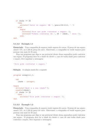 if idade = 25
then
writeln(’Valor do seguro: R° ’, preco /20:2:2 , ’.’)
else
begin
writeln(’Voce nao pode contratar o seguro.’);
writeln(’Podera contratar em ’, 25 - idade , ’ anos.’);
end;
end.
5.1.3.2 Exemplo 1.1
Enunciado Uma companhia de seguros vende seguros de carros. O pre¸co de um seguro
anual ´e 5%, ou 1/20 do pre¸co do carro. Entretanto, a companhia s´o vende seguros para
pessoas com mais de 25 anos.
Fa¸ca um programa que diga se um potencial cliente dessa seguradora pode contratar
um seguro. O programa deve ler a idade do cliente e, caso ele tenha idade para contratar
o seguro, deve imprimir a mensagem:
’Voce pode contratar o seguro.’
Solu¸c˜ao A solu¸c˜ao usada foi a seguinte
program exemplo1_1;
var
idade : integer;
begin
writeln(’Qual e a sua idade?’);
readln(idade);
if idade = 25
then
writeln(’Voce pode contratar o seguro.’);
end.
5.1.3.3 Exemplo 1.2
Enunciado Uma companhia de seguros vende seguros de carros. O pre¸co de um seguro
anual ´e 5%, ou 1/20 do pre¸co do carro. Entretanto, a companhia s´o vende seguros para
pessoas com mais de 25 anos.
Fa¸ca um programa que diga se um potencial cliente dessa seguradora pode contratar
um seguro. O programa deve ler a idade do cliente e, caso ele n˜ao tenha idade para
contratar o seguro, deve imprimir a mensagem:
25
 