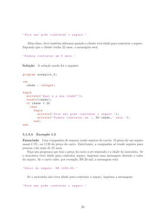 ’Voce nao pode contratar o seguro.’
Al´em disso, deve tamb´em informar quando o cliente ter´a idade para contratar o seguro.
Supondo que o cliente tenha 22 anos, a mensagem ser´a:
’Podera contratar em 3 anos.’
Solu¸c˜ao A solu¸c˜ao usada foi a seguinte
program exemplo1_2;
var
idade : integer;
begin
writeln(’Qual e a sua idade?’);
readln(idade);
if idade  25
then
begin
writeln(’Voce nao pode contratar o seguro.’);
writeln(’Podera contratar em ’, 25-idade ,’ anos.’);
end;
end.
5.1.3.4 Exemplo 1.3
Enunciado Uma companhia de seguros vende seguros de carros. O pre¸co de um seguro
anual ´e 5%, ou 1/20 do pre¸co do carro. Entretanto, a companhia s´o vende seguros para
pessoas com mais de 25 anos.
Fa¸ca um programa que leia o pre¸co do carro a ser segurado e a idade do motorista. Se
o motorista tiver idade para contratar seguro, imprima uma mensagem dizendo o valor
do seguro. Se o carro valer, por exemplo, R° 20 mil, a mensagem ser´a:
’Valor do seguro: R° 1000.00. ’
Se o motorista n˜ao tiver idade para contratar o seguro, imprima a mensagem:
’Voce nao pode contratar o seguro.’
26
 