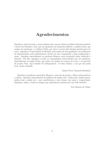 Agradecimentos
Agrade¸co, acima de tudo, a meus saudosos pais, que me deram a melhor educa¸c˜ao poss´ıvel;
a meus tios Nataniel e Ana, que me apoiaram nos momentos dif´ıceis; a minhas irm˜as, que
sempre me apoiaram, e a Juliana Vilela, que esteve ao meu lado durante grande parte do
curso. Agrade¸co `a Universidade de Bras´ılia, pelo ensino de alta qualidade; aos professores
do departamento, pelo conhecimento, t´ecnico ou n˜ao, transmitido e pela compreens˜ao e
apoio. Agrade¸co especialmente ao professor Homero, pela orienta¸c˜ao s´abia, dedicada e
paciente. Por ﬁm, agrade¸co a todos os companheiros universit´arios que me apoiaram,
especialmente ao amigo Pedro, que muito me ajudou no come¸co do curso, e ao parceiro
de projeto Yuri, cujo trabalho foi indispens´avel. A todos citados, e aos que n˜ao pude
citar, muito obrigado.
Adam Victor Nazareth Brandizzi
Agrade¸co ao professor orientador, Homero, e parceiro de projeto, Adam, pela paciˆencia
e esmero. Agrade¸co especialmente `as mulheres da minha vida - minha m˜ae, minha esposa,
minha irm˜a e minha av´o - que contribuiram a cada tempo com amor e compreens˜ao.
Agrade¸co, enﬁm, a todos os amigos que aguardavam ansiosos por este feliz desfecho.
Yuri Moreira de Nu˜nez
iv
 