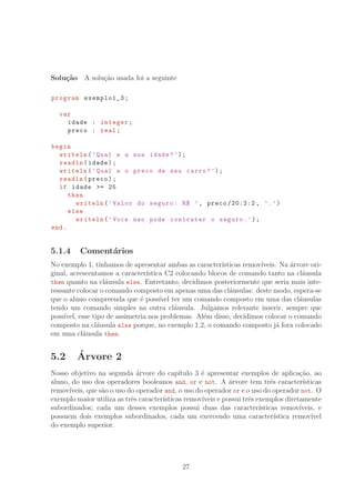 Solu¸c˜ao A solu¸c˜ao usada foi a seguinte
program exemplo1_3;
var
idade : integer;
preco : real;
begin
writeln(’Qual e a sua idade?’);
readln(idade);
writeln(’Qual e o preco de seu carro?’);
readln(preco);
if idade = 25
then
writeln(’Valor do seguro: R° ’, preco /20:2:2 , ’.’)
else
writeln(’Voce nao pode contratar o seguro.’);
end.
5.1.4 Coment´arios
No exemplo 1, t´ınhamos de apresentar ambas as caracter´ısticas remov´ıveis. Na ´arvore ori-
ginal, acrescentamos a caracter´ıstica C2 colocando blocos de comando tanto na cl´ausula
then quanto na cl´ausula else. Entretanto, decidimos posteriormente que seria mais inte-
ressante colocar o comando composto em apenas uma das cl´ausulas: deste modo, espera-se
que o aluno compreenda que ´e poss´ıvel ter um comando composto em uma das cl´ausulas
tendo um comando simples na outra cl´ausula. Julgamos relevante inserir, sempre que
poss´ıvel, esse tipo de assimetria nos problemas. Al´em disso, decidimos colocar o comando
composto na cl´ausula else porque, no exemplo 1.2, o comando composto j´a fora colocado
em uma cl´ausula then.
5.2 ´Arvore 2
Nosso objetivo na segunda ´arvore do cap´ıtulo 3 ´e apresentar exemplos de aplica¸c˜ao, ao
aluno, do uso dos operadores booleanos and, or e not. A ´arvore tem trˆes caracter´ısticas
remov´ıveis, que s˜ao o uso do operador and, o uso do operador or e o uso do operador not. O
exemplo maior utiliza as trˆes caracter´ısticas remov´ıveis e possui trˆes exemplos diretamente
subordinados; cada um desses exemplos possui duas das caracter´ısticas remov´ıveis, e
possuem dois exemplos subordinados, cada um exercendo uma caracter´ıstica remov´ıvel
do exemplo superior.
27
 