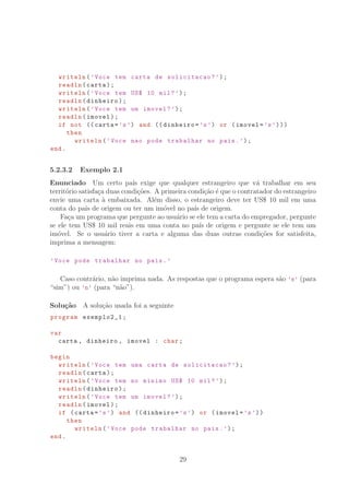 writeln(’Voce tem carta de solicitacao?’);
readln(carta);
writeln(’Voce tem US° 10 mil?’);
readln(dinheiro);
writeln(’Voce tem um imovel?’);
readln(imovel);
if not (( carta=’s’) and (( dinheiro=’s’) or (imovel=’s’)))
then
writeln(’Voce nao pode trabalhar no pais.’);
end.
5.2.3.2 Exemplo 2.1
Enunciado Um certo pa´ıs exige que qualquer estrangeiro que v´a trabalhar em seu
territ´orio satisfa¸ca duas condi¸c˜oes. A primeira condi¸c˜ao ´e que o contratador do estrangeiro
envie uma carta `a embaixada. Al´em disso, o estrangeiro deve ter US° 10 mil em uma
conta do pa´ıs de origem ou ter um im´ovel no pa´ıs de origem.
Fa¸ca um programa que pergunte ao usu´ario se ele tem a carta do empregador, pergunte
se ele tem US° 10 mil reais em uma conta no pa´ıs de origem e pergunte se ele tem um
im´ovel. Se o usu´ario tiver a carta e alguma das duas outras condi¸c˜oes for satisfeita,
imprima a mensagem:
’Voce pode trabalhar no pais.’
Caso contr´ario, n˜ao imprima nada. As respostas que o programa espera s˜ao ’s’ (para
“sim”) ou ’n’ (para “n˜ao”).
Solu¸c˜ao A solu¸c˜ao usada foi a seguinte
program exemplo2_1;
var
carta , dinheiro , imovel : char;
begin
writeln(’Voce tem uma carta de solicitacao?’);
readln(carta);
writeln(’Voce tem no minimo US° 10 mil?’);
readln(dinheiro);
writeln(’Voce tem um imovel?’);
readln(imovel);
if (carta=’s’) and (( dinheiro=’s’) or (imovel=’s’))
then
writeln(’Voce pode trabalhar no pais.’);
end.
29
 