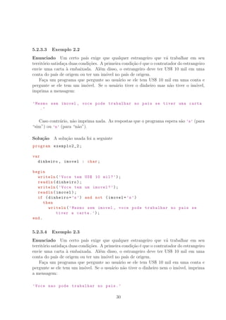 5.2.3.3 Exemplo 2.2
Enunciado Um certo pa´ıs exige que qualquer estrangeiro que v´a trabalhar em seu
territ´orio satisfa¸ca duas condi¸c˜oes. A primeira condi¸c˜ao ´e que o contratador do estrangeiro
envie uma carta `a embaixada. Al´em disso, o estrangeiro deve ter US° 10 mil em uma
conta do pa´ıs de origem ou ter um im´ovel no pa´ıs de origem.
Fa¸ca um programa que pergunte ao usu´ario se ele tem US° 10 mil em uma conta e
pergunte se ele tem um im´ovel. Se o usu´ario tiver o dinheiro mas n˜ao tiver o im´ovel,
imprima a mensagem:
’Mesmo sem imovel , voce pode trabalhar no pais se tiver uma carta
.’
Caso contr´ario, n˜ao imprima nada. As respostas que o programa espera s˜ao ’s’ (para
“sim”) ou ’n’ (para “n˜ao”).
Solu¸c˜ao A solu¸c˜ao usada foi a seguinte
program exemplo2_2;
var
dinheiro , imovel : char;
begin
writeln(’Voce tem US° 10 mil?’);
readln(dinheiro);
writeln(’Voce tem um imovel?’);
readln(imovel);
if (dinheiro=’s’) and not (imovel=’s’)
then
writeln(’Mesmo sem imovel , voce pode trabalhar no pais se
tiver a carta.’);
end.
5.2.3.4 Exemplo 2.3
Enunciado Um certo pa´ıs exige que qualquer estrangeiro que v´a trabalhar em seu
territ´orio satisfa¸ca duas condi¸c˜oes. A primeira condi¸c˜ao ´e que o contratador do estrangeiro
envie uma carta `a embaixada. Al´em disso, o estrangeiro deve ter US° 10 mil em uma
conta do pa´ıs de origem ou ter um im´ovel no pa´ıs de origem.
Fa¸ca um programa que pergunte ao usu´ario se ele tem US° 10 mil em uma conta e
pergunte se ele tem um im´ovel. Se o usu´ario n˜ao tiver o dinheiro nem o im´ovel, imprima
a mensagem:
’Voce nao pode trabalhar no pais.’
30
 