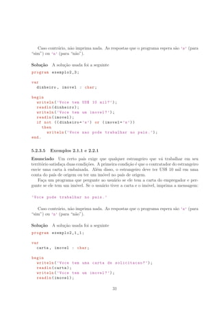 Caso contr´ario, n˜ao imprima nada. As respostas que o programa espera s˜ao ’s’ (para
“sim”) ou ’n’ (para “n˜ao”).
Solu¸c˜ao A solu¸c˜ao usada foi a seguinte
program exemplo2_3;
var
dinheiro , imovel : char;
begin
writeln(’Voce tem US° 10 mil?’);
readln(dinheiro);
writeln(’Voce tem um imovel?’);
readln(imovel);
if not (( dinheiro=’s’) or (imovel=’s’))
then
writeln(’Voce nao pode trabalhar no pais.’);
end.
5.2.3.5 Exemplos 2.1.1 e 2.2.1
Enunciado Um certo pa´ıs exige que qualquer estrangeiro que v´a trabalhar em seu
territ´orio satisfa¸ca duas condi¸c˜oes. A primeira condi¸c˜ao ´e que o contratador do estrangeiro
envie uma carta `a embaixada. Al´em disso, o estrangeiro deve ter US° 10 mil em uma
conta do pa´ıs de origem ou ter um im´ovel no pa´ıs de origem.
Fa¸ca um programa que pergunte ao usu´ario se ele tem a carta do empregador e per-
gunte se ele tem um im´ovel. Se o usu´ario tiver a carta e o im´ovel, imprima a mensagem:
’Voce pode trabalhar no pais.’
Caso contr´ario, n˜ao imprima nada. As respostas que o programa espera s˜ao ’s’ (para
“sim”) ou ’n’ (para “n˜ao”).
Solu¸c˜ao A solu¸c˜ao usada foi a seguinte
program exemplo2_1_1 ;
var
carta , imovel : char;
begin
writeln(’Voce tem uma carta de solicitacao?’);
readln(carta);
writeln(’Voce tem um imovel?’);
readln(imovel);
31
 