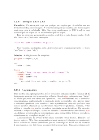5.2.3.7 Exemplos 2.2.2 e 2.3.2
Enunciado Um certo pa´ıs exige que qualquer estrangeiro que v´a trabalhar em seu
territ´orio satisfa¸ca duas condi¸c˜oes. A primeira condi¸c˜ao ´e que o contratador do estrangeiro
envie uma carta `a embaixada. Al´em disso, o estrangeiro deve ter US° 10 mil em uma
conta do pa´ıs de origem ou ter um im´ovel no pa´ıs de origem.
Fa¸ca um programa que pergunte ao usu´ario se ele tem a carta do empregador. Se ele
n˜ao tiver a carta, imprima a mensagem:
’Voce nao pode trabalhar no pais.’
Caso contr´ario, n˜ao imprima nada. As respostas que o programa espera s˜ao ’s’ (para
“sim”) ou ’n’ (para “n˜ao”).
Solu¸c˜ao A solu¸c˜ao usada foi a seguinte
program exemplo2_2_2 ;
var
carta : char;
begin
writeln(’Voce tem uma carta de solicitacao?’);
readln(carta);
if not (carta=’s’)
then
writeln(’Voce nao pode trabalhar no pais.’);
end.
5.2.4 Coment´arios
Para mostrar uma aplica¸c˜ao pr´atica destes operadores, utilizamos ainda o comando if. ´E
interessante notar que procuramos evitar utilizar a cl´ausula else, justamente para “for¸car”
ao aluno que pense em termos dos operadores. Isso provavelmente n˜ao ´e necess´ario:
como programas implementando os enunciados j´a s˜ao apresentados, n˜ao ´e preciso for¸car
o estudante a pensar de certa maneira — basta apresentar um enunciado que leve a uma
solu¸c˜ao intuitiva utilizando as caracter´ısticas remov´ıveis do problema. Ademais, evitar
utilizar a cl´ausula else acabou tornado os enunciados menos intuitivos. Por exemplo,
enquanto a solu¸c˜ao do exemplo 2 possui um comando if arbitrariamente sem cl´ausula else
, poder´ıamos acrescent´a-la que conseguir´ıamos ainda assim utilizar todos os operadores,
como ﬁzemos no exemplo da se¸c˜ao 5.2.3.6.
A implementa¸c˜ao de ´arvores de trˆes n´ıveis apresenta v´arios desaﬁos. Primeiro, s˜ao
´arvores maiores. Al´em disso, como podemos notar na ´arvore 2, elas n˜ao necessariamente
levam a ´arvores totalmente preenchidas, que era nosso objetivo inicial: n˜ao h´a na ´arvore
2 um exemplo a que falte todas as caracter´ısticas remov´ıveis. N˜ao acrescentamos este
33
 