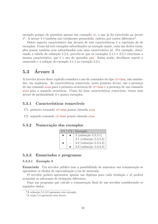 exemplo porque ele possuiria apenas um comando if, o que j´a foi exercitado na ´arvore
12
. A ´arvore 4 ´e tamb´em n˜ao totalmente preenchida, embora por raz˜oes diferentes3
.
Outro aspecto caracter´ıstico das ´arvores de trˆes caracter´ısticas ´e a repeti¸c˜ao de de
exemplos. Como h´a trˆes exemplos subordinados ao exemplo maior, cada um destes exem-
plos possui tamb´em seus subordinados com uma caracter´ıstica s´o. Por exemplo, obser-
vando a tabela da subse¸c˜ao 5.2.2, percebe-se que os exemplos 2.1.1 e 2.2.1 exercitam a
mesma caracter´ıstica, que ´e o uso do operador and. Assim sendo, decidimos repetir o
enunciado e a solu¸c˜ao do exemplo 2.1.1 no exemplo 2.2.1.
5.3 ´Arvore 3
A terceira ´arvore deste cap´ıtulo considera o uso de comandos do tipo if-then, n˜ao aninha-
dos, em seq¨uˆencia. As caracter´ısticas remov´ıveis, nesta primeira ´arvore, s˜ao a presen¸ca
de um comando else para a primeira ocorrˆencia de if-then e a presen¸ca de um comando
else para a segunda ocorrˆencia. Como h´a duas caracter´ısticas remov´ıveis, temos uma
´arvore de profundidade 2 e quatro exemplos.
5.3.1 Caracter´ısticas remov´ıveis
C1. primeiro comando if-then possui cl´ausula else
C2. segundo comando if-then possui cl´ausula else
5.3.2 Numera¸c˜ao dos exemplos
C1 C2 Exemplo
• • 3 (subse¸c˜ao 5.3.3.1)
– – 3.1 (subse¸c˜ao 5.3.3.2)
• – 3.2 (subse¸c˜ao 5.3.3.3)
– • 3.3 (subse¸c˜ao 5.3.3.4)
5.3.3 Enunciados e programas
5.3.3.1 Exemplo 3
Enunciado Um servidor p´ublico tem a possibilidade de aumentar sua remunera¸c˜ao se
apresentar os t´ıtulos de especializa¸c˜ao e/ou de mestrado.
O servidor poder´a apresentar apenas um diploma para cada titula¸c˜ao e s´o poder´a
acumular os adicionais de titula¸c˜oes diferentes.
Fa¸ca um programa que calcule a remunera¸c˜ao ﬁnal de um servidor considerando os
seguintes dados:
2
A subse¸c˜ao 5.1.3.2 apresenta este exemplo.
3
A se¸c˜ao 5.4 apresenta essa ´arvore.
34
 