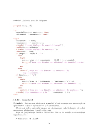 Solu¸c˜ao A solu¸c˜ao usada foi a seguinte
program exemplo3;
var
especializacao , mestrado: char;
vencimento , remuneracao: real;
begin
vencimento := 1000;
remuneracao := vencimento;
writeln(’Possui diploma de especializacao ?’);
readln(especializacao );
writeln(’Possui diploma de mestrado?’);
readln(mestrado);
if (especializacao = ’s’)
then
begin
remuneracao := remuneracao + (0.03 * vencimento);
writeln(’Voce tem direito ao adicional de especializacao .
’);
end
else
writeln(’Voce nao tem direito ao adicional de
especializacao .’);
if (mestrado = ’s’)
then
begin
remuneracao := remuneracao + (vencimento * 0.07);
writeln(’Voce tem direito ao adicional de mestrado.’);
end
else
writeln(’Voce nao tem direito ao adicional de mestrado.’);
writeln(’Sua remuneracao e de ’, remuneracao :4:2);
end.
5.3.3.2 Exemplo 3.1
Enunciado Um servidor p´ublico tem a possibilidade de aumentar sua remunera¸c˜ao se
apresentar os t´ıtulos de especializa¸c˜ao e/ou de mestrado.
O servidor poder´a apresentar apenas um diploma para cada titula¸c˜ao e s´o poder´a
acumular os adicionais de titula¸c˜oes diferentes.
Fa¸ca um programa que calcule a remunera¸c˜ao ﬁnal de um servidor considerando os
seguintes dados:
Vencimento: R° 1.000,00
36
 