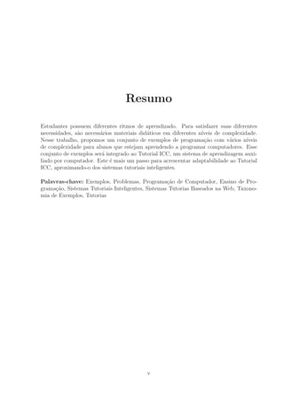 Resumo
Estudantes possuem diferentes ritmos de aprendizado. Para satisfazer suas diferentes
necessidades, s˜ao necess´arios materiais did´aticos em diferentes n´ıveis de complexidade.
Nesse trabalho, propomos um conjunto de exemplos de programa¸c˜ao com v´arios n´ıveis
de complexidade para alunos que estejam aprendendo a programar computadores. Esse
conjunto de exemplos ser´a integrado ao Tutorial ICC, um sistema de aprendizagem auxi-
liado por computador. Este ´e mais um passo para acrescentar adaptabilidade ao Tutorial
ICC, aproximando-o dos sistemas tutoriais inteligentes.
Palavras-chave: Exemplos, Problemas, Programa¸c˜ao de Computador, Ensino de Pro-
grama¸c˜ao, Sistemas Tutoriais Inteligentes, Sistemas Tutorias Baseados na Web, Taxono-
mia de Exemplos, Tutorias
v
 