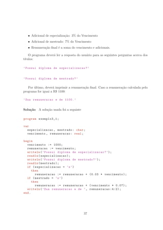Adicional de especializa¸c˜ao: 3% do Vencimento
Adicional de mestrado: 7% do Vencimento
Remunera¸c˜ao ﬁnal ´e a soma do vencimento e adicionais.
O programa dever´a ler a resposta do usu´ario para as seguintes perguntas acerca dos
t´ıtulos:
’Possui diploma de especializacao ?’
’Possui diploma de mestrado?’
Por ´ultimo, dever´a imprimir a remunera¸c˜ao ﬁnal. Caso a remunera¸c˜ao calculada pelo
programa for iguai a R° 1100:
’Sua remuneracao e de 1100. ’
Solu¸c˜ao A solu¸c˜ao usada foi a seguinte
program exemplo3_1;
var
especializacao , mestrado: char;
vencimento , remuneracao: real;
begin
vencimento := 1000;
remuneracao := vencimento;
writeln(’Possui diploma de especializacao ?’);
readln(especializacao );
writeln(’Possui diploma de mestrado?’);
readln(mestrado);
if (especializacao = ’s’)
then
remuneracao := remuneracao + (0.03 * vencimento);
if (mestrado = ’s’)
then
remuneracao := remuneracao + (vencimento * 0.07);
writeln(’Sua remuneracao e de ’, remuneracao :4:2);
end.
37
 