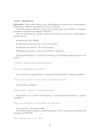 5.3.3.3 Exemplo 3.2
Enunciado Um servidor p´ublico tem a possibilidade de aumentar sua remunera¸c˜ao se
apresentar os t´ıtulos de especializa¸c˜ao e/ou de mestrado.
O servidor poder´a apresentar apenas um diploma para cada titula¸c˜ao e s´o poder´a
acumular os adicionais de titula¸c˜oes diferentes.
Fa¸ca um programa que calcule a remunera¸c˜ao ﬁnal de um servidor considerando os
seguintes dados:
Vencimento: R° 1.000,00
Adicional de especializa¸c˜ao: 3% do Vencimento
Adicional de mestrado: 7% do Vencimento
Remunera¸c˜ao ﬁnal ´e a soma do vencimento e adicionais.
O programa dever´a ler a resposta do usu´ario para as seguintes perguntas acerca dos
t´ıtulos:
’Possui diploma de especializacao ?’
’Possui diploma de mestrado?’
Se o servidor tem especializa¸c˜ao, o programa dever´a imprimir a seguinte mensagem:
’Voce tem direito ao adicional de especializacao .’
Caso contr´ario, imprima:
’Subsidiamos cursos de especializacao .’
Logo depois, se o servidor tem mestrado, o programa dever´a imprimir a seguinte
mensagem:
’Voce tem direito ao adicional de mestrado.’
Caso contr´ario, n˜ao imprima nada.
Por ´ultimo, dever´a imprimir a remunera¸c˜ao ﬁnal. Caso a remuneracao calculada pelo
programa seja R° 1100:
’Sua remuneracao e de 1100 ’
38
 