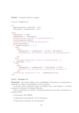 Solu¸c˜ao A solu¸c˜ao usada foi a seguinte
program exemplo3_2;
var
especializacao , mestrado: char;
vencimento , remuneracao: real;
begin
vencimento := 1000;
remuneracao := vencimento;
writeln(’Possui diploma de especializacao ?’);
readln(especializacao );
writeln(’Possui diploma de mestrado?’);
readln(mestrado);
if (especializacao = ’s’)
then
begin
remuneracao := remuneracao + (0.03 * vencimento);
writeln(’Voce tem direito a adicional de especializacao ’)
;
end
else
writeln(’Subsidiamos cursos de especializacao .’);
if (mestrado = ’s’)
then
begin
remuneracao := remuneracao + (vencimento * 0.07);
writeln(’Voce tem direito a adicional de mestrado.’);
end;
writeln(’Sua remuneracao e de ’, remuneracao :4:2);
end.
5.3.3.4 Exemplo 3.3
Enunciado Um servidor p´ublico tem a possibilidade de aumentar sua remunera¸c˜ao se
apresentar os t´ıtulos de especializa¸c˜ao e/ou de mestrado.
O servidor poder´a apresentar apenas um diploma para cada titula¸c˜ao e s´o poder´a
acumular os adicionais de titula¸c˜oes diferentes.
Fa¸ca um programa que calcule a remunera¸c˜ao ﬁnal de um servidor considerando os
seguintes dados:
Vencimento: R° 1.000,00
Adicional de especializa¸c˜ao: 3% do Vencimento
Adicional de mestrado: 7% do Vencimento
39
 