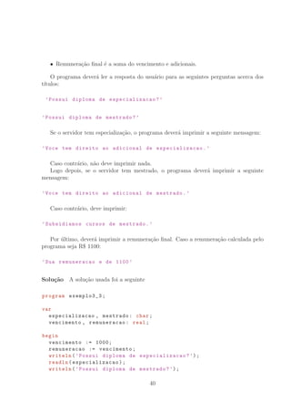Remunera¸c˜ao ﬁnal ´e a soma do vencimento e adicionais.
O programa dever´a ler a resposta do usu´ario para as seguintes perguntas acerca dos
t´ıtulos:
’Possui diploma de especializacao ?’
’Possui diploma de mestrado?’
Se o servidor tem especializa¸c˜ao, o programa dever´a imprimir a seguinte mensagem:
’Voce tem direito ao adicional de especializacao .’
Caso contr´ario, n˜ao deve imprimir nada.
Logo depois, se o servidor tem mestrado, o programa dever´a imprimir a seguinte
mensagem:
’Voce tem direito ao adicional de mestrado.’
Caso contr´ario, deve imprimir:
’Subsidiamos cursos de mestrado.’
Por ´ultimo, dever´a imprimir a remunera¸c˜ao ﬁnal. Caso a remunera¸c˜ao calculada pelo
programa seja R° 1100:
’Sua remuneracao e de 1100 ’
Solu¸c˜ao A solu¸c˜ao usada foi a seguinte
program exemplo3_3;
var
especializacao , mestrado: char;
vencimento , remuneracao: real;
begin
vencimento := 1000;
remuneracao := vencimento;
writeln(’Possui diploma de especializacao ?’);
readln(especializacao );
writeln(’Possui diploma de mestrado?’);
40
 