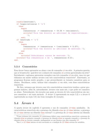 readln(mestrado);
if (especializacao = ’s’)
then
begin
remuneracao := remuneracao + (0.03 * vencimento);
writeln(’Voce tem direito ao adicional de especializacao .
’);
end;
if (mestrado = ’s’)
then
begin
remuneracao := remuneracao + (vencimento * 0.07);
writeln(’Voce tem direito ao adicional de mestrado.’);
end
else
writeln(’Subsidiamos cursos de mestrado.’);
writeln(’Sua remuneracao e de ’, remuneracao :4:2);
end.
5.3.4 Coment´arios
Essa ´arvore busca apresentar ao aluno o uso de comandos if em s´erie. A primeira quest˜ao
que se levantou foi: qual deve ser o n´umero de comandos if a serem apresentados em s´erie?
Inicialmente, cogitamos apresentar exemplos com trˆes comandos if em s´erie, uma vez que
t´ınhamos em mente utilizar ´arvores com trˆes caracter´ısticas remov´ıveis4
. Entretanto, os
programas ﬁcaram muito grandes, o que provavelmente os tornaria cansativos para os
alunos. Decidimos, ent˜ao, utilizar dois comandos if em s´erie, com duas caracter´ısticas
remov´ıveis.
De fato, notamos que ´arvores com trˆes caracter´ısticas remov´ıveis tendem a gerar pro-
gramas maiores, al´em de, naturalmente, ´arvores com mais n´os, o que pode ser cansativo
ao aluno. Naturalmente, h´a exce¸c˜oes nas quais as ´arvores de trˆes caracter´ısticas s˜ao me-
nos cansativas e at´e mais naturais. A ´arvore 2 (apresentada na se¸c˜ao 5.2) e a ´arvore 6
(apresentada na se¸c˜ao 5.6) s˜ao bons exemplos de exce¸c˜oes.
5.4 ´Arvore 4
A quarta ´arvore do cap´ıtulo 3 apresenta o uso de comandos if-then aninhados. As
caracter´ısticas remov´ıveis s˜ao a presen¸ca da cl´ausula else no if-then interno, a presen¸ca
do if-then interno na cl´ausula then externa5
e a presen¸ca do if-then interno na cl´ausula
4
Como ter´ıamos trˆes comandos if, poder´ıamos deﬁnir como caracter´ısticas remov´ıveis a presen¸ca da
cl´ausula else no primeiro comando, a presen¸ca da cl´ausula else no segundo comando e a presen¸ca da
cl´ausula else no terceiro comando, analogamente ao que ﬁzemos com dois comandos if.
5
Isto ´e, o if-then interno s´o ser´a executado se a condi¸c˜ao do if-then externo for satisfeita.
41
 