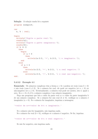 Solu¸c˜ao A solu¸c˜ao usada foi a seguinte
program exemplo4;
var
a, b : real;
begin
writeln(’Digite a parte real:’);
readln(a);
writeln(’Digite a parte imaginaria:’);
readln(b);
if b  0
then
begin
if a = 0
then
writeln(a:2:2, ’+’, b:2:2, ’i e imaginario.’);
end
else
if a  0
then
writeln(a:2:2, ’+’, b:2:2, ’i e real negativo.’)
else
writeln(a:2:2, ’+’, b:2:2, ’i e real nao -negativo.’);
end.
5.4.3.2 Exemplo 4.1
Enunciado Os n´umeros complexos tˆem a forma a + bi e podem ser reais (caso b = 0)
e n˜ao reais (caso b = 0). Se o n´umero for real, ele pode ser negativo (se a  0) ou
n˜ao-negativo (se a ≥ 0). Eventualmente, o n´umero real pode ser neutro, isto ´e, igual a
zero. Se a = 0 e b = 0, o n´umero complexo ´e um n´umero imagin´ario.
Fa¸ca um programa que leia o valor da parte real a e o valor da parte imagin´aria b
de um n´umero complexo. Se o n´umero for n˜ao real (b = 0), veriﬁque se o n´umero ´e
imagin´ario (a = 0). Se o n´umero for imagin´ario, imprima a mensagem:
’valor de a+ valor de bi e imaginario.’
Se o n´umero n˜ao for imagin´ario, n˜ao imprima nada.
Se o n´umero for real (b = 0), veriﬁque se o n´umero ´e negativo. Se for, imprima
’valor de a+ valor de bi e real negativo.’
Se n˜ao for negativo, n˜ao imprima nada.
43
 