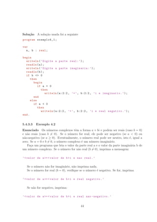 Solu¸c˜ao A solu¸c˜ao usada foi a seguinte
program exemplo4_1;
var
a, b : real;
begin
writeln(’Digite a parte real:’);
readln(a);
writeln(’Digite a parte imaginaria:’);
readln(b);
if b  0
then
begin
if a = 0
then
writeln(a:2:2, ’+’, b:2:2, ’i e imaginario.’);
end
else
if a  0
then
writeln(a:2:2, ’+’, b:2:2, ’i e real negativo.’);
end.
5.4.3.3 Exemplo 4.2
Enunciado Os n´umeros complexos tˆem a forma a + bi e podem ser reais (caso b = 0)
e n˜ao reais (caso b = 0). Se o n´umero for real, ele pode ser negativo (se a  0) ou
n˜ao-negativo (se a ≥ 0). Eventualmente, o n´umero real pode ser neutro, isto ´e, igual a
zero. Se a = 0 e b = 0, o n´umero complexo ´e um n´umero imagin´ario.
Fa¸ca um programa que leia o valor da parte real a e o valor da parte imagin´aria b de
um n´umero complexo. Se o n´umero for n˜ao real (b = 0), imprima a mensagem:
’valor de a+ valor de bi e nao real.’
Se o n´umero n˜ao for imagin´ario, n˜ao imprima nada.
Se o n´umero for real (b = 0), veriﬁque se o n´umero ´e negativo. Se for, imprima
’valor de a+ valor de bi e real negativo.’
Se n˜ao for negativo, imprima:
’valor de a+ valor de bi e real nao -negativo.’
44
 