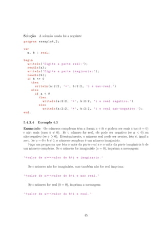 Solu¸c˜ao A solu¸c˜ao usada foi a seguinte
program exemplo4_2;
var
a, b : real;
begin
writeln(’Digite a parte real:’);
readln(a);
writeln(’Digite a parte imaginaria:’);
readln(b);
if b  0
then
writeln(a:2:2, ’+’, b:2:2, ’i e nao -real.’)
else
if a  0
then
writeln(a:2:2, ’+’, b:2:2, ’i e real negativo.’)
else
writeln(a:2:2, ’+’, b:2:2, ’i e real nao -negativo.’);
end.
5.4.3.4 Exemplo 4.3
Enunciado Os n´umeros complexos tˆem a forma a + bi e podem ser reais (caso b = 0)
e n˜ao reais (caso b = 0). Se o n´umero for real, ele pode ser negativo (se a  0) ou
n˜ao-negativo (se a ≥ 0). Eventualmente, o n´umero real pode ser neutro, isto ´e, igual a
zero. Se a = 0 e b = 0, o n´umero complexo ´e um n´umero imagin´ario.
Fa¸ca um programa que leia o valor da parte real a e o valor da parte imagin´aria b de
um n´umero complexo. Se o n´umero for imagin´ario (a = 0), imprima a mensagem:
’valor de a+ valor de bi e imaginario.’
Se o n´umero n˜ao for imagin´ario, mas tamb´em n˜ao for real imprima:
’valor de a+ valor de bi e nao real.’
Se o n´umero for real (b = 0), imprima a mensagem:
’valor de a+ valor de bi e real.’
45
 