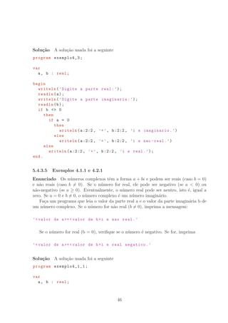Solu¸c˜ao A solu¸c˜ao usada foi a seguinte
program exemplo4_3;
var
a, b : real;
begin
writeln(’Digite a parte real:’);
readln(a);
writeln(’Digite a parte imaginaria:’);
readln(b);
if b  0
then
if a = 0
then
writeln(a:2:2, ’+’, b:2:2, ’i e imaginario.’)
else
writeln(a:2:2, ’+’, b:2:2, ’i e nao -real.’)
else
writeln(a:2:2, ’+’, b:2:2, ’i e real.’);
end.
5.4.3.5 Exemplos 4.1.1 e 4.2.1
Enunciado Os n´umeros complexos tˆem a forma a + bi e podem ser reais (caso b = 0)
e n˜ao reais (caso b = 0). Se o n´umero for real, ele pode ser negativo (se a  0) ou
n˜ao-negativo (se a ≥ 0). Eventualmente, o n´umero real pode ser neutro, isto ´e, igual a
zero. Se a = 0 e b = 0, o n´umero complexo ´e um n´umero imagin´ario.
Fa¸ca um programa que leia o valor da parte real a e o valor da parte imagin´aria b de
um n´umero complexo. Se o n´umero for n˜ao real (b = 0), imprima a mensagem:
’valor de a+ valor de bi e nao real.’
Se o n´umero for real (b = 0), veriﬁque se o n´umero ´e negativo. Se for, imprima
’valor de a+ valor de bi e real negativo.’
Solu¸c˜ao A solu¸c˜ao usada foi a seguinte
program exemplo4_1_1 ;
var
a, b : real;
46
 