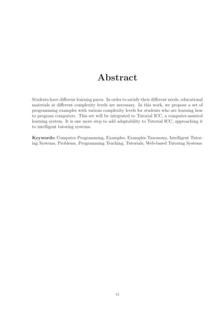 Abstract
Students have diﬀerent learning paces. In order to satisfy their diﬀerent needs, educational
materials at diﬀerent complexity levels are necessary. In this work, we propose a set of
programming examples with various complexity levels for students who are learning how
to program computers. This set will be integrated to Tutorial ICC, a computer-assisted
learning system. It is one more step to add adaptability to Tutorial ICC, approaching it
to intelligent tutoring systems.
Keywords: Computer Programming, Examples, Examples Taxonomy, Intelligent Tutor-
ing Systems, Problems, Programming Teaching, Tutorials, Web-based Tutoring Systems
vi
 