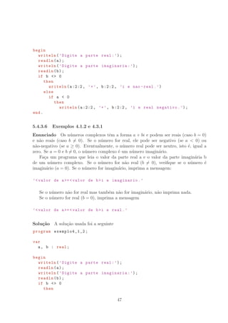 begin
writeln(’Digite a parte real:’);
readln(a);
writeln(’Digite a parte imaginaria:’);
readln(b);
if b  0
then
writeln(a:2:2, ’+’, b:2:2, ’i e nao -real.’)
else
if a  0
then
writeln(a:2:2, ’+’, b:2:2, ’i e real negativo.’);
end.
5.4.3.6 Exemplos 4.1.2 e 4.3.1
Enunciado Os n´umeros complexos tˆem a forma a + bi e podem ser reais (caso b = 0)
e n˜ao reais (caso b = 0). Se o n´umero for real, ele pode ser negativo (se a  0) ou
n˜ao-negativo (se a ≥ 0). Eventualmente, o n´umero real pode ser neutro, isto ´e, igual a
zero. Se a = 0 e b = 0, o n´umero complexo ´e um n´umero imagin´ario.
Fa¸ca um programa que leia o valor da parte real a e o valor da parte imagin´aria b
de um n´umero complexo. Se o n´umero for n˜ao real (b = 0), veriﬁque se o n´umero ´e
imagin´ario (a = 0). Se o n´umero for imagin´ario, imprima a mensagem:
’valor de a+ valor de bi e imaginario.’
Se o n´umero n˜ao for real mas tamb´em n˜ao for imagin´ario, n˜ao imprima nada.
Se o n´umero for real (b = 0), imprima a mensagem
’valor de a+ valor de bi e real.’
Solu¸c˜ao A solu¸c˜ao usada foi a seguinte
program exemplo4_1_2 ;
var
a, b : real;
begin
writeln(’Digite a parte real:’);
readln(a);
writeln(’Digite a parte imaginaria:’);
readln(b);
if b  0
then
47
 