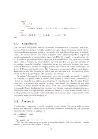 begin
if a = 0
then
writeln(a:2:2, ’+’, b:2:2, ’i e imaginario.’);
end
else
writeln(a:2:2, ’+’, b:2:2, ’i e real.’);
end.
5.4.4 Coment´arios
N´os buscamos sempre fazer ´arvores totalmente preenchidas nas taxonomias. Por vezes,
isso n˜ao ´e interessante; por exemplo, na ´arvore da se¸c˜ao 5.2 n˜ao h´a nenhum n´o que equiva-
lha aos problemas sem caracter´ısticas remov´ıveis, pois o problema desse n´o seria bastante
trivial. No caso da ´arvore dessa se¸c˜ao, ´e invi´avel fazer a ´arvore completa: ´e imposs´ıvel
excluir mutuamente as caracter´ısticas remov´ıveis C2 e C3 e manter a caracter´ıstica C1:
C1 depende de que um comando if esteja dentro de uma cl´ausula then ou de uma cl´ausula
else — mas a remo¸c˜ao das caracter´ısticas C2 e C3 impedem que haja um comando if
em qualquer uma das cl´ausulas. Al´em disso, um n´o que n˜ao tenha nenhuma das carac-
ter´ısticas remov´ıveis pareceu-nos simples demais para constar na ´arvore, assim como na
´arvore 2. Consequentemente, os n´os 4.2 e 4.3 possuem apenas um problema subordinado.
Essa conﬁgura¸c˜ao n˜ao aparenta ser muito boa: n˜ao sabemos se ´e conveniente ao aluno
descer um n´ıvel da ´arvore para estudar apenas um exemplo.
Na solu¸c˜ao7
do exemplo 4, ´e interessante notar que, enquanto o comando if dentro
da cl´ausula else possui tanto a cl´ausula then quanto a cl´ausula else, o comando if
dentro da cl´ausula then externa possui apenas a cl´ausula then. Isso foi uma decis˜ao
consciente: ´e relevante para mostrar ao aluno como inserir um comando if sem uma
cl´ausula else dentro de uma cl´ausula then8
. Al´em disso, essa conﬁgura¸c˜ao ´e assim´etrica:
os comandos dentro da cl´ausula then externa e else externa possuem estruturas diferentes.
Acreditamos que uma apresenta¸c˜ao assim´etrica incentiva o aluno a compreender melhor
a ortogonalidade do comando, e exercita melhor seu racioc´ınio. Essa ´e uma quest˜ao vasta
que escapa ao escopo do nosso projeto.
5.5 ´Arvore 5
A quinta ´arvore apresenta o uso de comandos if em cascata. Em outras palavras, essa
´arvore visa exercitar o aluno no uso (bastante comum) de comandos if com cl´ausulas
else em uma estrutura semelhante a
if condicao1 then
comando1
7
Ver se¸c˜ao 5.4.3.1.
8
Para fazer isso, nota-se que ´e preciso usar os agrupadores begin e end. Caso contr´ario, a cl´ausula
else do if interno ser´a associada ao if externo.
48
 