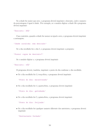 Se a idade for maior que zero, o programa dever´a imprimir o desconto, onde o numero
da porcentagem ´e igual `a idade. Por exemplo, se o usu´ario digitar a idade 30 o programa
dever´a imprimir:
’Desconto: 30% ’
Caso contr´ario, quando a idade for menor ou igual a zero, o programa dever´a imprimir
a mensagem:
’Idade invalida: sem descondo ’
Se o dia escolhido for o dia 5, o programa dever´a imprimir a pergunta:
’Possui cupom de desconto?’
Se o usu´ario digitar s, o programa dever´a imprimir:
’Desconto: 10% ’
O programa dever´a, tamb´em, imprimir o prato do dia conforme o dia escolhido.
Se o dia escolhido for 3, ter¸ca-feira, o programa dever´a imprimir:
’Prato do dia: macarronada ’
Se o dia escolhido for 4, quarta-feira, o programa dever´a imprimir:
’Prato do dia: galinhada ’
Se o dia escolhido for 5, quinta-feira, o programa dever´a imprimir:
’Prato do dia: feijoada ’
Se o dia escolhido for qualquer numero diferente dos anteriores, o programa dever´a
imprimir:
’Restaurante fechado ’
50
 