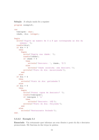 Solu¸c˜ao A solu¸c˜ao usada foi a seguinte
program exemplo5;
var
temcupom: char;
idade , dia: integer;
begin
write(’Digite um numero de 3 a 6 que corresponda ao dia da
semana: ’);
readln(dia);
if dia = 3
then
begin
write(’Digite sua idade: ’);
readln(idade);
if idade  0
then
writeln(’Desconto: ’, idade , ’%’)
else
writeln(’Idade invalida: sem desconto.’);
writeln(’Prato do dia: macarronada ’);
end
else
if dia = 4
then
writeln(’Prato do dia: galinhada ’)
else
if dia = 5
then
begin
write(’Possui cupom de desconto? ’);
readln(temcupom);
if temcupom = ’s’
then
writeln(’Desconto: 10%’);
writeln(’Prato do dia: feijoada ’);
end
else
writeln(’Restaurante fechado ’);
end.
5.5.3.2 Exemplo 5.1
Enunciado Um restaurante quer informar aos seus clientes o prato do dia e descontos
promocionais. Ele funciona `as das ter¸cas `as quintas.
51
 