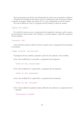 Fa¸ca um programa que forne¸ca tais informa¸c˜oes de acordo com as seguintes condi¸c˜oes:
O usu´ario dever´a informar um n´umero entre 3 e 5 informando o dia da semana conforme
a seguinte mensagem: Digite um numero de 3 a 5 que corresponda ao dia da semana:
Se o dia escolhido for o dia 4, o programa dever´a solicitar a idade do usu´ario:
’Digite sua idade:’
Se a idade for maior que zero, o programa dever´a imprimir o desconto, onde o numero
da porcentagem ´e igual `a idade. Por exemplo, se o usu´ario digitar a idade 30 o programa
dever´a imprimir:
’Desconto: 30% ’
Caso contr´ario, quando a idade for menor ou igual a zero, o programa dever´a imprimir
a mensagem:
’Idade invalida: sem descondo ’
O programa dever´a, tamb´em, imprimir o prato do dia conforme o dia escolhido.
Se o dia escolhido for 3, ter¸ca-feira, o programa dever´a imprimir:
’Prato do dia: macarronada ’
Se o dia escolhido for 4, quarta-feira, o programa dever´a imprimir:
’Prato do dia: galinhada ’
Se o dia escolhido for 5, quinta-feira, o programa dever´a imprimir:
’Prato do dia: feijoada ’
Se o dia escolhido for qualquer numero diferente dos anteriores, o programa dever´a
imprimir:
’Restaurante fechado ’
52
 