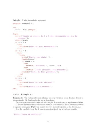 Solu¸c˜ao A solu¸c˜ao usada foi a seguinte
program exemplo5_1;
var
idade , dia: integer;
begin
write(’Digite um numero de 3 a 5 que corresponda ao dia da
semana:’);
readln(dia);
if dia = 3
then
writeln(’Prato do dia: macarronada ’)
else
if dia = 4
then
begin
write(’Digite sua idade: ’);
readln(idade);
if idade  0
then
writeln(’Desconto: ’, idade , ’%’)
else
writeln(’Idade invalida: sem desconto ’);
writeln(’Prato do dia: galinhada ’);
end
else
if dia = 5
then
writeln(’Prato do dia: feijoada ’)
else
writeln(’Restaurante fechado ’);
end.
5.5.3.3 Exemplo 5.2
Enunciado Um restaurante quer informar aos seus clientes o prato do dia e descontos
promocionais. Ele funciona `as das ter¸cas `as quintas.
Fa¸ca um programa que forne¸ca tais informa¸c˜oes de acordo com as seguintes condi¸c˜oes:
O usu´ario dever´a informar um n´umero entre 3 e 5 informando o dia da semana conforme
a seguinte mensagem: Digite um numero de 3 a 5 que corresponda ao dia da semana:
Se o dia escolhido for o dia 4, o programa dever´a solicitar a idade do usu´ario:
’Possui cupom de desconto?’
53
 