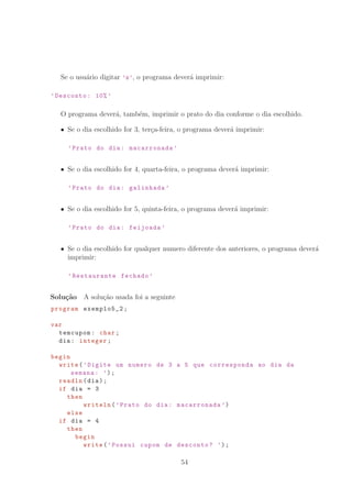 Se o usu´ario digitar ’s’, o programa dever´a imprimir:
’Desconto: 10% ’
O programa dever´a, tamb´em, imprimir o prato do dia conforme o dia escolhido.
Se o dia escolhido for 3, ter¸ca-feira, o programa dever´a imprimir:
’Prato do dia: macarronada ’
Se o dia escolhido for 4, quarta-feira, o programa dever´a imprimir:
’Prato do dia: galinhada ’
Se o dia escolhido for 5, quinta-feira, o programa dever´a imprimir:
’Prato do dia: feijoada ’
Se o dia escolhido for qualquer numero diferente dos anteriores, o programa dever´a
imprimir:
’Restaurante fechado ’
Solu¸c˜ao A solu¸c˜ao usada foi a seguinte
program exemplo5_2;
var
temcupom: char;
dia: integer;
begin
write(’Digite um numero de 3 a 5 que corresponda ao dia da
semana: ’);
readln(dia);
if dia = 3
then
writeln(’Prato do dia: macarronada ’)
else
if dia = 4
then
begin
write(’Possui cupom de desconto? ’);
54
 