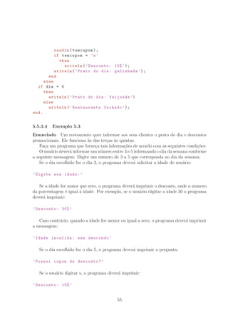 readln(temcupom);
if temcupom = ’s’
then
writeln(’Desconto: 10%’);
writeln(’Prato do dia: galinhada ’);
end
else
if dia = 5
then
writeln(’Prato do dia: feijoada ’)
else
writeln(’Restaurante fechado ’);
end.
5.5.3.4 Exemplo 5.3
Enunciado Um restaurante quer informar aos seus clientes o prato do dia e descontos
promocionais. Ele funciona `as das ter¸cas `as quintas.
Fa¸ca um programa que forne¸ca tais informa¸c˜oes de acordo com as seguintes condi¸c˜oes:
O usu´ario dever´a informar um n´umero entre 3 e 5 informando o dia da semana conforme
a seguinte mensagem: Digite um numero de 3 a 5 que corresponda ao dia da semana:
Se o dia escolhido for o dia 3, o programa dever´a solicitar a idade do usu´ario:
’Digite sua idade:’
Se a idade for maior que zero, o programa dever´a imprimir o desconto, onde o numero
da porcentagem ´e igual `a idade. Por exemplo, se o usu´ario digitar a idade 30 o programa
dever´a imprimir:
’Desconto: 30% ’
Caso contr´ario, quando a idade for menor ou igual a zero, o programa dever´a imprimir
a mensagem:
’Idade invalida: sem descondo ’
Se o dia escolhido for o dia 5, o programa dever´a imprimir a pergunta:
’Possui cupom de desconto?’
Se o usu´ario digitar s, o programa dever´a imprimir:
’Desconto: 10% ’
55
 