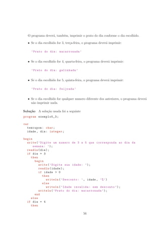 O programa dever´a, tamb´em, imprimir o prato do dia conforme o dia escolhido.
Se o dia escolhido for 3, ter¸ca-feira, o programa dever´a imprimir:
’Prato do dia: macarronada ’
Se o dia escolhido for 4, quarta-feira, o programa dever´a imprimir:
’Prato do dia: galinhada ’
Se o dia escolhido for 5, quinta-feira, o programa dever´a imprimir:
’Prato do dia: feijoada ’
Se o dia escolhido for qualquer numero diferente dos anteriores, o programa dever´a
n˜ao imprimir nada.
Solu¸c˜ao A solu¸c˜ao usada foi a seguinte
program exemplo5_3;
var
temcupom: char;
idade , dia: integer;
begin
write(’Digite um numero de 3 a 5 que corresponda ao dia da
semana: ’);
readln(dia);
if dia = 3
then
begin
write(’Digite sua idade: ’);
readln(idade);
if idade  0
then
writeln(’Desconto: ’, idade , ’%’)
else
writeln(’Idade invalida: sem desconto ’);
writeln(’Prato do dia: macarronada ’);
end
else
if dia = 4
then
56
 