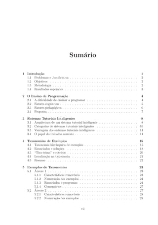 Sum´ario
1 Introdu¸c˜ao 1
1.1 Problemas e Justiﬁcativa . . . . . . . . . . . . . . . . . . . . . . . . . . . . 2
1.2 Objetivos . . . . . . . . . . . . . . . . . . . . . . . . . . . . . . . . . . . . 2
1.3 Metodologia . . . . . . . . . . . . . . . . . . . . . . . . . . . . . . . . . . . 2
1.4 Resultados esperados . . . . . . . . . . . . . . . . . . . . . . . . . . . . . . 3
2 O Ensino de Programa¸c˜ao 4
2.1 A diﬁculdade de ensinar a programar . . . . . . . . . . . . . . . . . . . . . 4
2.2 Fatores cognitivos . . . . . . . . . . . . . . . . . . . . . . . . . . . . . . . . 5
2.3 Fatores pedag´ogicos . . . . . . . . . . . . . . . . . . . . . . . . . . . . . . . 6
2.4 Proposta . . . . . . . . . . . . . . . . . . . . . . . . . . . . . . . . . . . . . 7
3 Sistemas Tutoriais Inteligentes 8
3.1 Arquitetura de um sistema tutorial inteligente . . . . . . . . . . . . . . . . 8
3.2 Categorias de sistemas tutoriais inteligentes . . . . . . . . . . . . . . . . . 10
3.3 Vantagem dos sistemas tutoriais inteligentes . . . . . . . . . . . . . . . . . 14
3.4 O papel do trabalho corrente . . . . . . . . . . . . . . . . . . . . . . . . . . 14
4 Taxonomias de Exemplos 15
4.1 Taxonomia hier´arquica de exemplos . . . . . . . . . . . . . . . . . . . . . . 15
4.2 Enunciados e solu¸c˜oes . . . . . . . . . . . . . . . . . . . . . . . . . . . . . 18
4.3 “Tira-teima” e roteiros . . . . . . . . . . . . . . . . . . . . . . . . . . . . . 20
4.4 Localiza¸c˜ao na taxonomia . . . . . . . . . . . . . . . . . . . . . . . . . . . 21
4.5 Resumo . . . . . . . . . . . . . . . . . . . . . . . . . . . . . . . . . . . . . 22
5 Exemplos de Taxonomias 23
5.1 ´Arvore 1 . . . . . . . . . . . . . . . . . . . . . . . . . . . . . . . . . . . . . 23
5.1.1 Caracter´ısticas remov´ıveis . . . . . . . . . . . . . . . . . . . . . . . 23
5.1.2 Numera¸c˜ao dos exemplos . . . . . . . . . . . . . . . . . . . . . . . . 24
5.1.3 Enunciados e programas . . . . . . . . . . . . . . . . . . . . . . . . 24
5.1.4 Coment´arios . . . . . . . . . . . . . . . . . . . . . . . . . . . . . . . 27
5.2 ´Arvore 2 . . . . . . . . . . . . . . . . . . . . . . . . . . . . . . . . . . . . . 27
5.2.1 Caracter´ısticas remov´ıveis . . . . . . . . . . . . . . . . . . . . . . . 28
5.2.2 Numera¸c˜ao dos exemplos . . . . . . . . . . . . . . . . . . . . . . . . 28
vii
 