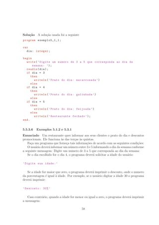 Solu¸c˜ao A solu¸c˜ao usada foi a seguinte
program exemplo5_1_1 ;
var
dia: integer;
begin
write(’Digite um numero de 3 a 5 que corresponda ao dia da
semana: ’);
readln(dia);
if dia = 3
then
writeln(’Prato do dia: macarronada ’)
else
if dia = 4
then
writeln(’Prato do dia: galinhada ’)
else
if dia = 5
then
writeln(’Prato do dia: feijoada ’)
else
writeln(’Restaurante fechado ’);
end.
5.5.3.6 Exemplos 5.1.2 e 5.3.1
Enunciado Um restaurante quer informar aos seus clientes o prato do dia e descontos
promocionais. Ele funciona `as das ter¸cas `as quintas.
Fa¸ca um programa que forne¸ca tais informa¸c˜oes de acordo com as seguintes condi¸c˜oes:
O usu´ario dever´a informar um n´umero entre 3 e 5 informando o dia da semana conforme
a seguinte mensagem: Digite um numero de 3 a 5 que corresponda ao dia da semana:
Se o dia escolhido for o dia 4, o programa dever´a solicitar a idade do usu´ario:
’Digite sua idade:’
Se a idade for maior que zero, o programa dever´a imprimir o desconto, onde o numero
da porcentagem ´e igual `a idade. Por exemplo, se o usu´ario digitar a idade 30 o programa
dever´a imprimir:
’Desconto: 30% ’
Caso contr´ario, quando a idade for menor ou igual a zero, o programa dever´a imprimir
a mensagem:
58
 