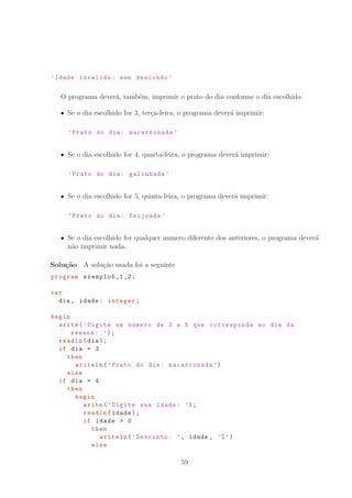 ’Idade invalida: sem descondo ’
O programa dever´a, tamb´em, imprimir o prato do dia conforme o dia escolhido.
Se o dia escolhido for 3, ter¸ca-feira, o programa dever´a imprimir:
’Prato do dia: macarronada ’
Se o dia escolhido for 4, quarta-feira, o programa dever´a imprimir:
’Prato do dia: galinhada ’
Se o dia escolhido for 5, quinta-feira, o programa dever´a imprimir:
’Prato do dia: feijoada ’
Se o dia escolhido for qualquer numero diferente dos anteriores, o programa dever´a
n˜ao imprimir nada.
Solu¸c˜ao A solu¸c˜ao usada foi a seguinte
program exemplo5_1_2 ;
var
dia , idade: integer;
begin
write(’Digite um numero de 3 a 5 que corresponda ao dia da
semana: ’);
readln(dia);
if dia = 3
then
writeln(’Prato do dia: macarronada ’)
else
if dia = 4
then
begin
write(’Digite sua idade: ’);
readln(idade);
if idade  0
then
writeln(’Desconto: ’, idade , ’%’)
else
59
 