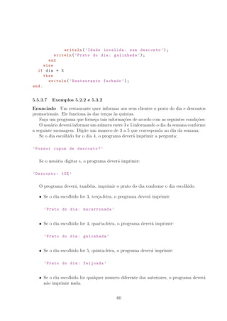 writeln(’Idade invalida: sem desconto ’);
writeln(’Prato do dia: galinhada ’);
end
else
if dia = 5
then
writeln(’Restaurante fechado ’);
end.
5.5.3.7 Exemplos 5.2.2 e 5.3.2
Enunciado Um restaurante quer informar aos seus clientes o prato do dia e descontos
promocionais. Ele funciona `as das ter¸cas `as quintas.
Fa¸ca um programa que forne¸ca tais informa¸c˜oes de acordo com as seguintes condi¸c˜oes:
O usu´ario dever´a informar um n´umero entre 3 e 5 informando o dia da semana conforme
a seguinte mensagem: Digite um numero de 3 a 5 que corresponda ao dia da semana:
Se o dia escolhido for o dia 4, o programa dever´a imprimir a pergunta:
’Possui cupom de desconto?’
Se o usu´ario digitar s, o programa dever´a imprimir:
’Desconto: 10% ’
O programa dever´a, tamb´em, imprimir o prato do dia conforme o dia escolhido.
Se o dia escolhido for 3, ter¸ca-feira, o programa dever´a imprimir:
’Prato do dia: macarronada ’
Se o dia escolhido for 4, quarta-feira, o programa dever´a imprimir:
’Prato do dia: galinhada ’
Se o dia escolhido for 5, quinta-feira, o programa dever´a imprimir:
’Prato do dia: feijoada ’
Se o dia escolhido for qualquer numero diferente dos anteriores, o programa dever´a
n˜ao imprimir nada.
60
 