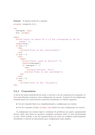 Solu¸c˜ao A solu¸c˜ao usada foi a seguinte
program exemplo5_2_2 ;
var
temcupom: char;
dia: integer;
begin
write(’Digite um numero de 2 a 5 que corresponda ao dia da
semana: ’);
readln(dia);
if dia = 3
then
writeln(’Prato do dia: macarronada ’)
else
if dia = 4
then
begin
write(’Possui cupom de desconto? ’);
readln(temcupom);
if temcupom = ’s’
then
writeln(’Desconto: 10%’);
writeln(’Prato do dia: galinhada ’);
end
else
if dia = 5
then
writeln(’Prato do dia: feijoada ’);
end.
5.5.4 Coment´arios
A ´arvore foi assim estabelecida de modo a exercitar o uso de sequˆencias de comandos if-
then mutualmente exclusivas, uma conﬁgura¸c˜ao em cascata. A partir de tal conﬁgura¸c˜ao,
estabelecemos trˆes caracter´ısticas remov´ıveis atendendo os crit´erios seguintes:
Uso do comando ﬁnal else complementando a conﬁgura¸c˜ao em cascata
Uso de comandos avulsos if-then e else dentro de uma conﬁgura¸c˜ao em cascata
A conﬁgura¸c˜ao em cascata sugere a resolu¸c˜ao de problemas nos quais o programador
dever´a cobrir uma listas de poss´ıveis condi¸c˜oes exclusivas entre si, bem determinadas
ou n˜ao. Neste sentido, o uso do comando ﬁnal else cobre as condi¸c˜oes indeterminadas,
estendendo o conceito j´a apresentado para conﬁgura¸c˜oes mais simples.
61
 