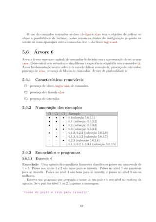 O uso de comandos comandos avulsos if-then e else tem o objetivo de indicar ao
aluno a possibilidade de inclus˜ao destes comandos dentro da conﬁgura¸c˜ao proposta na
´arvore tal como quaisquer outros comandos dentro do bloco begin-end.
5.6 ´Arvore 6
A sexta ´arvore encerra o cap´ıtulo de comandos de decis˜ao com a apresenta¸c˜ao de estruturas
case. Estas estruturas estendem e simpliﬁcam a experiˆencia adquirida com comandos if.
A sua fundamenta¸c˜ao ocorre sobre trˆes caracter´ısticas remov´ıveis: presen¸ca de intervalos;
presen¸ca de else; presen¸ca de blocos de comandos. ´Arvore de profundidade 3.
5.6.1 Caracter´ısticas remov´ıveis
C1. presen¸ca de bloco, begin-end, de comandos.
C2. presen¸ca de cl´ausula else
C3. presen¸ca de intervalos
5.6.2 Numera¸c˜ao dos exemplos
C1 C2 C3 Exemplo
• • • 6 (subse¸c˜ao 5.6.3.1)
• • – 6.1 (subse¸c˜ao 5.6.3.2)
• – • 6.2 (subse¸c˜ao 5.6.3.3)
– • • 6.3 (subse¸c˜ao 5.6.3.4)
• – – 6.1.2, 6.2.2 (subse¸c˜ao 5.6.3.6)
– • – 6.1.3, 6.3.2 (subse¸c˜ao 5.6.3.7)
– – • 6.2.3 (subse¸c˜ao 5.6.3.8)
– – – 6.1.1, 6.2.1, 6.3.1 (subse¸c˜ao 5.6.3.5)
5.6.3 Enunciados e programas
5.6.3.1 Exemplo 6
Enunciado Uma agˆencia de consultoria ﬁnanceira classiﬁca os pa´ıses em uma escala de
1 a 5. Pa´ıses nos n´ıveis 1 e 2 s˜ao ruins para se investir. Pa´ıses no n´ıvel 3 s˜ao razo´aveis
para se investir. Pa´ıses no n´ıvel 4 s˜ao bons para se investir, e pa´ıses no n´ıvel 5 s˜ao os
melhores.
Escreva um programa que pergunta o nome de um pa´ıs e o seu n´ıvel no ranking da
agˆencia. Se o pa´ıs for n´ıvel 1 ou 2, imprima a mensagem:
’nome do pais  e ruim para investir ’
62
 