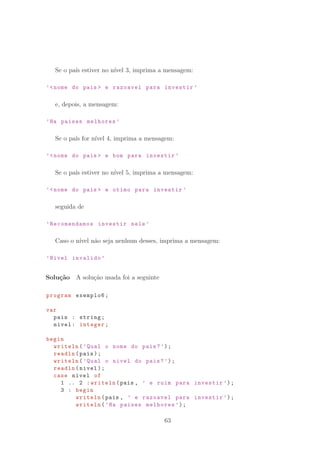 Se o pa´ıs estiver no n´ıvel 3, imprima a mensagem:
’nome do pais  e razoavel para investir ’
e, depois, a mensagem:
’Ha paises melhores ’
Se o pa´ıs for n´ıvel 4, imprima a mensagem:
’nome do pais  e bom para investir ’
Se o pa´ıs estiver no n´ıvel 5, imprima a mensagem:
’nome do pais  e otimo para investir ’
seguida de
’Recomendamos investir nele ’
Caso o n´ıvel n˜ao seja nenhum desses, imprima a mensagem:
’Nivel invalido ’
Solu¸c˜ao A solu¸c˜ao usada foi a seguinte
program exemplo6;
var
pais : string;
nivel: integer;
begin
writeln(’Qual o nome do pais?’);
readln(pais);
writeln(’Qual o nivel do pais?’);
readln(nivel);
case nivel of
1 .. 2 :writeln(pais , ’ e ruim para investir ’);
3 : begin
writeln(pais , ’ e razoavel para investir ’);
writeln(’Ha paises melhores ’);
63
 