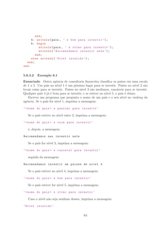 end;
4: writeln(pais , ’ e bom para investir ’);
5: begin
writeln(pais , ’ e otimo para investir ’);
writeln(’Recomendamos investir nele ’);
end;
else writeln(’Nivel invalido ’);
end;
end.
5.6.3.2 Exemplo 6.1
Enunciado Outra agˆencia de consultoria ﬁnanceira classiﬁca os pa´ıses em uma escala
de 1 a 5. Um pa´ıs no n´ıvel 1 ´e um p´essimo lugar para se investir. Pa´ıses no n´ıvel 2 s˜ao
locais ruins para se investir. Pa´ıses no n´ıvel 3 s˜ao medianos, razo´aveis para se investir.
Qualquer pa´ıs 4 j´a ´e bom para se investir, e se estiver no n´ıvel 5, o pa´ıs ´e ´otimo.
Escreva um programa que pergunta o nome de um pa´ıs e o seu n´ıvel no ranking da
agˆencia. Se o pa´ıs for n´ıvel 1, imprima a mensagem:
’nome do pais  e pessimo para investir ’
Se o pa´ıs estiver no n´ıvel entre 2, imprima a mensagem:
’nome do pais  e ruim para investir ’
e, depois, a mensagem:
Recomendamos nao investir nele
Se o pa´ıs for n´ıvel 3, imprima a mensagem:
’nome do pais  e razoavel para investir ’
seguida da mensagem:
Recomendamos investir em paises de nivel 4
Se o pa´ıs estiver no n´ıvel 4, imprima a mensagem:
’nome do pais  e bom para investir ’
Se o pa´ıs estiver for n´ıvel 5, imprima a mensagem:
’nome do pais  e otimo para investir ’
Caso o n´ıvel n˜ao seja nenhum desses, imprima a mensagem:
’Nivel invalido ’
64
 