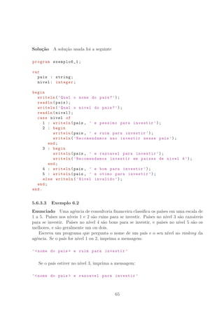 Solu¸c˜ao A solu¸c˜ao usada foi a seguinte
program exemplo6_1;
var
pais : string;
nivel: integer;
begin
writeln(’Qual o nome do pais?’);
readln(pais);
writeln(’Qual o nivel do pais?’);
readln(nivel);
case nivel of
1 : writeln(pais , ’ e pessimo para investir ’);
2 : begin
writeln(pais , ’ e ruim para investir ’);
writeln(’Recomendamos nao investir nesse pais ’);
end;
3 : begin
writeln(pais , ’ e razoavel para investir ’);
writeln(’Recomendamos investir em paises de nivel 4’);
end;
4 : writeln(pais , ’ e bom para investir ’);
5 : writeln(pais , ’ e otimo para investir ’);
else writeln(’Nivel invalido ’);
end;
end.
5.6.3.3 Exemplo 6.2
Enunciado Uma agˆencia de consultoria ﬁnanceira classiﬁca os pa´ıses em uma escala de
1 a 5. Pa´ıses nos n´ıveis 1 e 2 s˜ao ruins para se investir. Pa´ıses no n´ıvel 3 s˜ao razo´aveis
para se investir. Pa´ıses no n´ıvel 4 s˜ao bons para se investir, e pa´ıses no n´ıvel 5 s˜ao os
melhores, e s˜ao geralmente um ou dois.
Escreva um programa que pergunta o nome de um pa´ıs e o seu n´ıvel no ranking da
agˆencia. Se o pa´ıs for n´ıvel 1 ou 2, imprima a mensagem:
’nome do pais  e ruim para investir ’
Se o pa´ıs estiver no n´ıvel 3, imprima a mensagem:
’nome do pais  e razoavel para investir ’
65
 