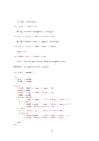 e, depois, a mensagem:
’Ha paises melhores ’
Se o pa´ıs for n´ıvel 4, imprima a mensagem:
’nome do pais  e bom para investir ’
Se o pa´ıs estiver no n´ıvel 5, imprima a mensagem:
’nome do pais  e otimo para investir ’
seguida de
’Recomendamos investir nele ’
Caso o n´ıvel n˜ao seja nenhum desses, n˜ao imprima nada.
Solu¸c˜ao A solu¸c˜ao usada foi a seguinte
program exemplo6_2;
var
pais : string;
nivel: integer;
begin
writeln(’Qual o nome do pais?’);
readln(pais);
writeln(’Qual o nivel do pais?’);
readln(nivel);
case nivel of
1 .. 2 :writeln(pais , ’ e ruim para investir ’);
3 : begin
writeln(pais , ’ e razoavel para investir ’);
writeln(’Ha paises melhores ’);
end;
4: writeln(pais , ’ e bom para investir ’);
5: begin
writeln(pais , ’ e otimo para investir ’);
writeln(’Recomendamos investir nele ’);
end;
end;
end.
66
 