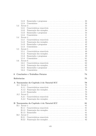 5.2.3 Enunciados e programas . . . . . . . . . . . . . . . . . . . . . . . . 28
5.2.4 Coment´arios . . . . . . . . . . . . . . . . . . . . . . . . . . . . . . . 33
5.3 ´Arvore 3 . . . . . . . . . . . . . . . . . . . . . . . . . . . . . . . . . . . . . 34
5.3.1 Caracter´ısticas remov´ıveis . . . . . . . . . . . . . . . . . . . . . . . 34
5.3.2 Numera¸c˜ao dos exemplos . . . . . . . . . . . . . . . . . . . . . . . . 34
5.3.3 Enunciados e programas . . . . . . . . . . . . . . . . . . . . . . . . 34
5.3.4 Coment´arios . . . . . . . . . . . . . . . . . . . . . . . . . . . . . . . 41
5.4 ´Arvore 4 . . . . . . . . . . . . . . . . . . . . . . . . . . . . . . . . . . . . . 41
5.4.1 Caracter´ısticas remov´ıveis . . . . . . . . . . . . . . . . . . . . . . . 42
5.4.2 Numera¸c˜ao dos exemplos . . . . . . . . . . . . . . . . . . . . . . . . 42
5.4.3 Enunciados e programas . . . . . . . . . . . . . . . . . . . . . . . . 42
5.4.4 Coment´arios . . . . . . . . . . . . . . . . . . . . . . . . . . . . . . . 48
5.5 ´Arvore 5 . . . . . . . . . . . . . . . . . . . . . . . . . . . . . . . . . . . . . 48
5.5.1 Caracter´ısticas remov´ıveis . . . . . . . . . . . . . . . . . . . . . . . 49
5.5.2 Numera¸c˜ao dos exemplos . . . . . . . . . . . . . . . . . . . . . . . . 49
5.5.3 Enunciados e programas . . . . . . . . . . . . . . . . . . . . . . . . 49
5.5.4 Coment´arios . . . . . . . . . . . . . . . . . . . . . . . . . . . . . . . 61
5.6 ´Arvore 6 . . . . . . . . . . . . . . . . . . . . . . . . . . . . . . . . . . . . . 62
5.6.1 Caracter´ısticas remov´ıveis . . . . . . . . . . . . . . . . . . . . . . . 62
5.6.2 Numera¸c˜ao dos exemplos . . . . . . . . . . . . . . . . . . . . . . . . 62
5.6.3 Enunciados e programas . . . . . . . . . . . . . . . . . . . . . . . . 62
5.6.4 Coment´arios . . . . . . . . . . . . . . . . . . . . . . . . . . . . . . . 73
6 Conclus˜oes e Trabalhos Futuros 74
Referˆencias 75
A Taxonomias do Cap´ıtulo 2 do Tutorial ICC 78
A.1 ´Arvore 1 . . . . . . . . . . . . . . . . . . . . . . . . . . . . . . . . . . . . . 78
A.1.1 Caracter´ısticas remov´ıveis . . . . . . . . . . . . . . . . . . . . . . . 78
A.1.2 Numera¸c˜ao dos exemplos . . . . . . . . . . . . . . . . . . . . . . . . 78
A.1.3 Enunciados . . . . . . . . . . . . . . . . . . . . . . . . . . . . . . . 78
A.2 ´Arvore 2 . . . . . . . . . . . . . . . . . . . . . . . . . . . . . . . . . . . . . 79
A.2.1 Caracter´ısticas remov´ıveis . . . . . . . . . . . . . . . . . . . . . . . 79
A.2.2 Numera¸c˜ao dos exemplos . . . . . . . . . . . . . . . . . . . . . . . . 79
B Taxonomias do Cap´ıtulo 4 do Tutorial ICC 81
B.1 ´Arvore 1 . . . . . . . . . . . . . . . . . . . . . . . . . . . . . . . . . . . . . 81
B.1.1 Caracter´ısticas remov´ıveis . . . . . . . . . . . . . . . . . . . . . . . 81
B.1.2 Numera¸c˜ao dos exemplos . . . . . . . . . . . . . . . . . . . . . . . . 81
B.1.3 Enunciados . . . . . . . . . . . . . . . . . . . . . . . . . . . . . . . 81
B.2 ´Arvore 2 . . . . . . . . . . . . . . . . . . . . . . . . . . . . . . . . . . . . . 82
B.2.1 Caracter´ısticas remov´ıveis . . . . . . . . . . . . . . . . . . . . . . . 82
B.2.2 Numera¸c˜ao dos exemplos . . . . . . . . . . . . . . . . . . . . . . . . 82
viii
 