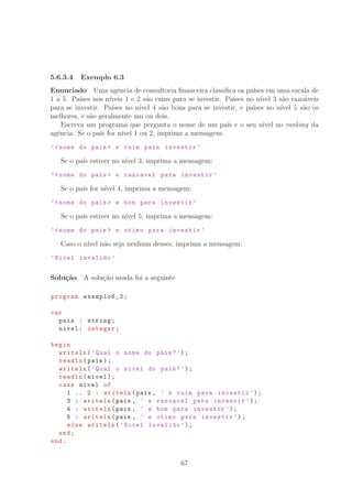 5.6.3.4 Exemplo 6.3
Enunciado Uma agˆencia de consultoria ﬁnanceira classiﬁca os pa´ıses em uma escala de
1 a 5. Pa´ıses nos n´ıveis 1 e 2 s˜ao ruins para se investir. Pa´ıses no n´ıvel 3 s˜ao razo´aveis
para se investir. Pa´ıses no n´ıvel 4 s˜ao bons para se investir, e pa´ıses no n´ıvel 5 s˜ao os
melhores, e s˜ao geralmente um ou dois.
Escreva um programa que pergunta o nome de um pa´ıs e o seu n´ıvel no ranking da
agˆencia. Se o pa´ıs for n´ıvel 1 ou 2, imprima a mensagem:
’nome do pais  e ruim para investir ’
Se o pa´ıs estiver no n´ıvel 3, imprima a mensagem:
’nome do pais  e razoavel para investir ’
Se o pa´ıs for n´ıvel 4, imprima a mensagem:
’nome do pais  e bom para investir ’
Se o pa´ıs estiver no n´ıvel 5, imprima a mensagem:
’nome do pais  e otimo para investir ’
Caso o n´ıvel n˜ao seja nenhum desses, imprima a mensagem:
’Nivel invalido ’
Solu¸c˜ao A solu¸c˜ao usada foi a seguinte
program exemplo6_3;
var
pais : string;
nivel: integer;
begin
writeln(’Qual o nome do pais?’);
readln(pais);
writeln(’Qual o nivel do pais?’);
readln(nivel);
case nivel of
1 .. 2 : writeln(pais , ’ e ruim para investir ’);
3 : writeln(pais , ’ e razoavel para investir ’);
4 : writeln(pais , ’ e bom para investir ’);
5 : writeln(pais , ’ e otimo para investir ’);
else writeln(’Nivel invalido ’);
end;
end.
67
 