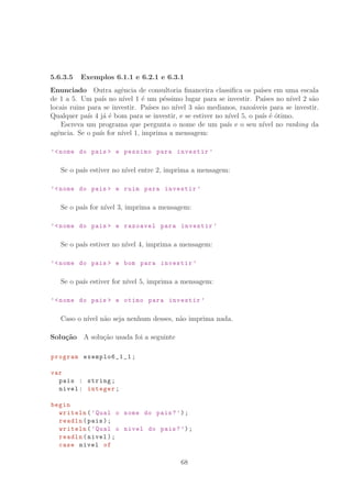 5.6.3.5 Exemplos 6.1.1 e 6.2.1 e 6.3.1
Enunciado Outra agˆencia de consultoria ﬁnanceira classiﬁca os pa´ıses em uma escala
de 1 a 5. Um pa´ıs no n´ıvel 1 ´e um p´essimo lugar para se investir. Pa´ıses no n´ıvel 2 s˜ao
locais ruins para se investir. Pa´ıses no n´ıvel 3 s˜ao medianos, razo´aveis para se investir.
Qualquer pa´ıs 4 j´a ´e bom para se investir, e se estiver no n´ıvel 5, o pa´ıs ´e ´otimo.
Escreva um programa que pergunta o nome de um pa´ıs e o seu n´ıvel no ranking da
agˆencia. Se o pa´ıs for n´ıvel 1, imprima a mensagem:
’nome do pais  e pessimo para investir ’
Se o pa´ıs estiver no n´ıvel entre 2, imprima a mensagem:
’nome do pais  e ruim para investir ’
Se o pa´ıs for n´ıvel 3, imprima a mensagem:
’nome do pais  e razoavel para investir ’
Se o pa´ıs estiver no n´ıvel 4, imprima a mensagem:
’nome do pais  e bom para investir ’
Se o pa´ıs estiver for n´ıvel 5, imprima a mensagem:
’nome do pais  e otimo para investir ’
Caso o n´ıvel n˜ao seja nenhum desses, n˜ao imprima nada.
Solu¸c˜ao A solu¸c˜ao usada foi a seguinte
program exemplo6_1_1 ;
var
pais : string;
nivel: integer;
begin
writeln(’Qual o nome do pais?’);
readln(pais);
writeln(’Qual o nivel do pais?’);
readln(nivel);
case nivel of
68
 