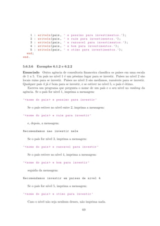 1 : writeln(pais , ’ e pessimo para investimentos .’);
2 : writeln(pais , ’ e ruim para investimentos .’);
3 : writeln(pais , ’ e razoavel para investimentos .’);
4 : writeln(pais , ’ e bom para investimentos .’);
5 : writeln(pais , ’ e otimo para investimentos .’);
end;
end.
5.6.3.6 Exemplos 6.1.2 e 6.2.2
Enunciado Outra agˆencia de consultoria ﬁnanceira classiﬁca os pa´ıses em uma escala
de 1 a 5. Um pa´ıs no n´ıvel 1 ´e um p´essimo lugar para se investir. Pa´ıses no n´ıvel 2 s˜ao
locais ruins para se investir. Pa´ıses no n´ıvel 3 s˜ao medianos, razo´aveis para se investir.
Qualquer pa´ıs 4 j´a ´e bom para se investir, e se estiver no n´ıvel 5, o pa´ıs ´e ´otimo.
Escreva um programa que pergunta o nome de um pa´ıs e o seu n´ıvel no ranking da
agˆencia. Se o pa´ıs for n´ıvel 1, imprima a mensagem:
’nome do pais  e pessimo para investir ’
Se o pa´ıs estiver no n´ıvel entre 2, imprima a mensagem:
’nome do pais  e ruim para investir ’
e, depois, a mensagem:
Recomendamos nao investir nele
Se o pa´ıs for n´ıvel 3, imprima a mensagem:
’nome do pais  e razoavel para investir ’
Se o pa´ıs estiver no n´ıvel 4, imprima a mensagem:
’nome do pais  e bom para investir ’
seguida da mensagem:
Recomendamos investir em paises de nivel 4
Se o pa´ıs for n´ıvel 5, imprima a mensagem:
’nome do pais  e otimo para investir ’
Caso o n´ıvel n˜ao seja nenhum desses, n˜ao imprima nada.
69
 