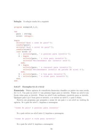 Solu¸c˜ao A solu¸c˜ao usada foi a seguinte
program exemplo6_1_2 ;
var
pais : string;
nivel: integer;
begin
writeln(’Qual o nome do pais?’);
readln(pais);
writeln(’Qual o nivel do pais?’);
readln(nivel);
case nivel of
1 : writeln(pais , ’ e pessimo para investir ’);
2 : begin
writeln(pais , ’ e ruim para investir ’);
writeln(’Recomendamos nao investir nele ’);
end;
3 : begin
writeln(pais , ’ e razoavel para investir ’);
writeln(’Recomendamos investir em paises de nivel 4’);
end;
4 : writeln(pais , ’ e bom para investir ’);
5 : writeln(pais , ’ e otimo para investir ’);
end;
end.
5.6.3.7 Exemplos 6.1.3 e 6.3.2
Enunciado Outra agˆencia de consultoria ﬁnanceira classiﬁca os pa´ıses em uma escala
de 1 a 5. Um pa´ıs no n´ıvel 1 ´e um p´essimo lugar para se investir. Pa´ıses no n´ıvel 2 s˜ao
locais ruins para se investir. Pa´ıses no n´ıvel 3 s˜ao medianos, razo´aveis para se investir.
Qualquer pa´ıs 4 j´a ´e bom para se investir, e se estiver no n´ıvel 5, o pa´ıs ´e ´otimo.
Escreva um programa que pergunta o nome de um pa´ıs e o seu n´ıvel no ranking da
agˆencia. Se o pa´ıs for n´ıvel 1, imprima a mensagem:
’nome do pais  e pessimo para investir ’
Se o pa´ıs estiver no n´ıvel entre 2, imprima a mensagem:
’nome do pais  e ruim para investir ’
Se o pa´ıs for n´ıvel 3, imprima a mensagem:
70
 